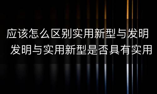 应该怎么区别实用新型与发明 发明与实用新型是否具有实用性