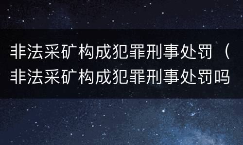 非法采矿构成犯罪刑事处罚（非法采矿构成犯罪刑事处罚吗）