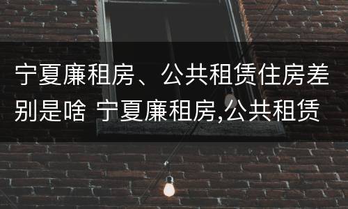 宁夏廉租房、公共租赁住房差别是啥 宁夏廉租房,公共租赁住房差别是啥