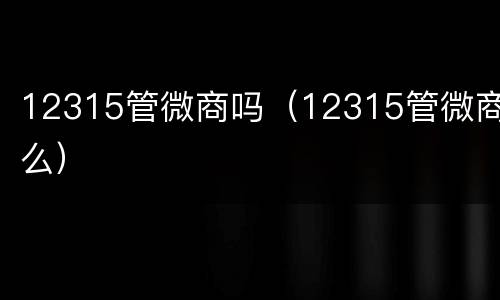 12315管微商吗（12315管微商么）