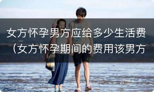 女方怀孕男方应给多少生活费（女方怀孕期间的费用该男方拿吗?）