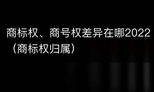 商标权、商号权差异在哪2022（商标权归属）