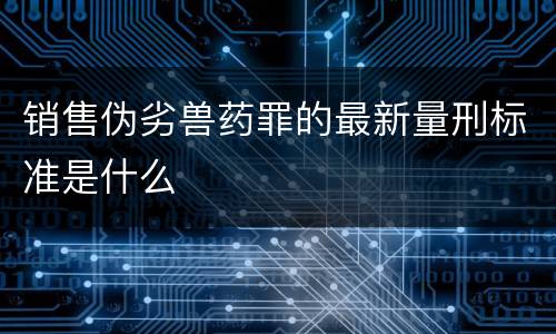 销售伪劣兽药罪的最新量刑标准是什么