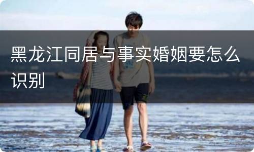 黑龙江同居与事实婚姻要怎么识别