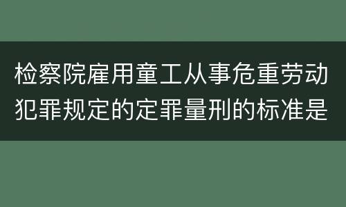 检察院雇用童工从事危重劳动犯罪规定的定罪量刑的标准是怎样的