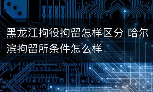 黑龙江拘役拘留怎样区分 哈尔滨拘留所条件怎么样