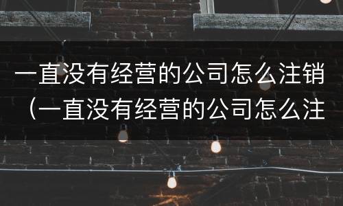 一直没有经营的公司怎么注销（一直没有经营的公司怎么注销掉）