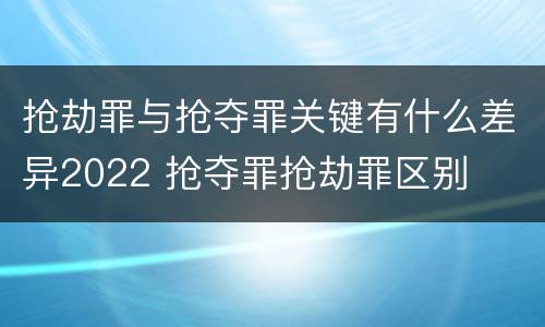 抢劫罪与抢夺罪关键有什么差异2022 抢夺罪抢劫罪区别