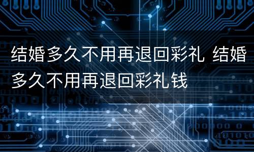 结婚多久不用再退回彩礼 结婚多久不用再退回彩礼钱