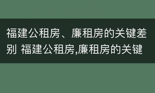 福建公租房、廉租房的关键差别 福建公租房,廉租房的关键差别是什么