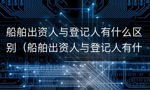 船舶出资人与登记人有什么区别（船舶出资人与登记人有什么区别和联系）