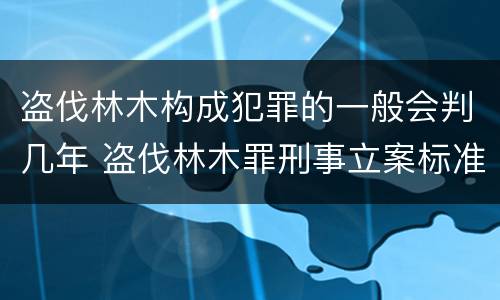 盗伐林木构成犯罪的一般会判几年 盗伐林木罪刑事立案标准