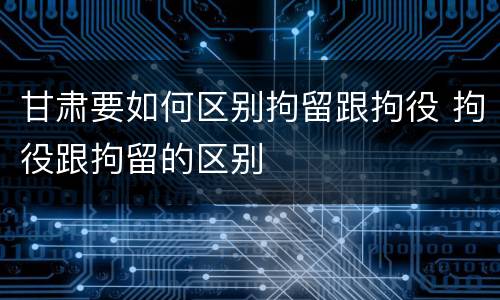 甘肃要如何区别拘留跟拘役 拘役跟拘留的区别