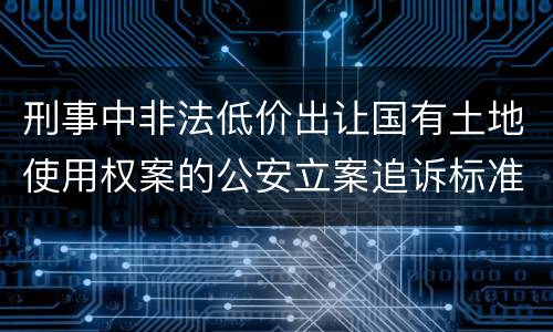 刑事中非法低价出让国有土地使用权案的公安立案追诉标准有怎样的规定