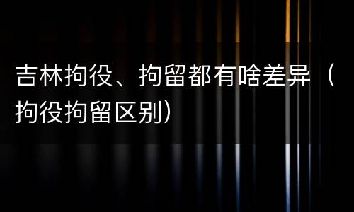 吉林拘役、拘留都有啥差异（拘役拘留区别）