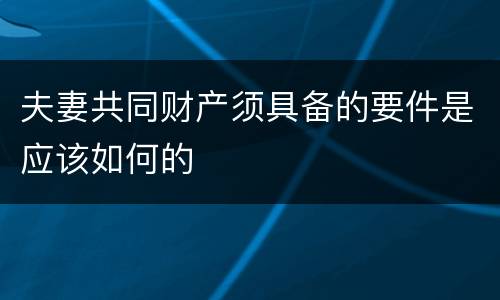夫妻共同财产须具备的要件是应该如何的