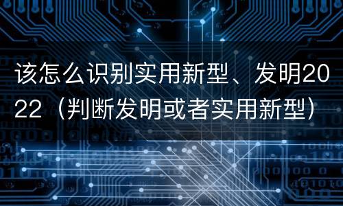 该怎么识别实用新型、发明2022（判断发明或者实用新型）