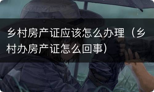 乡村房产证应该怎么办理（乡村办房产证怎么回事）