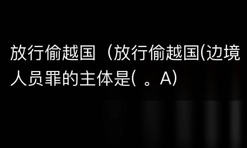 放行偷越国（放行偷越国(边境人员罪的主体是( 。A）