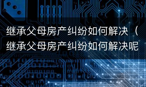 继承父母房产纠纷如何解决（继承父母房产纠纷如何解决呢）