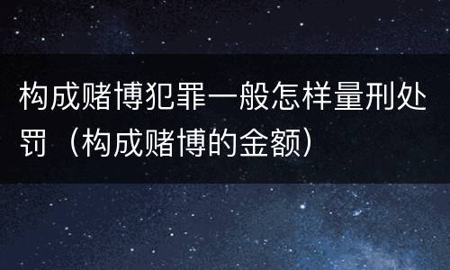 构成赌博犯罪一般怎样量刑处罚（构成赌博的金额）