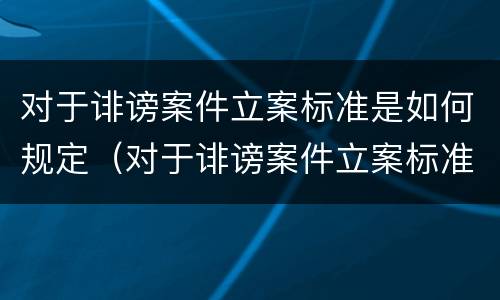 对于诽谤案件立案标准是如何规定（对于诽谤案件立案标准是如何规定的）
