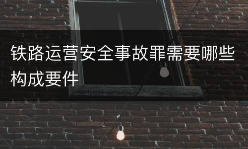 铁路运营安全事故罪需要哪些构成要件