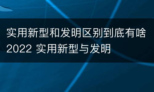 实用新型和发明区别到底有啥2022 实用新型与发明