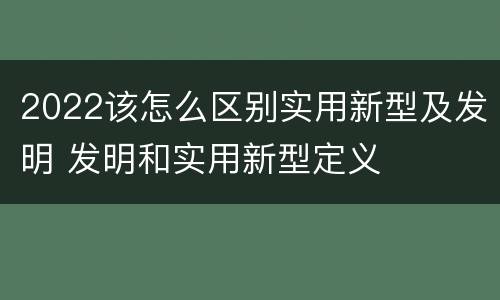 2022该怎么区别实用新型及发明 发明和实用新型定义