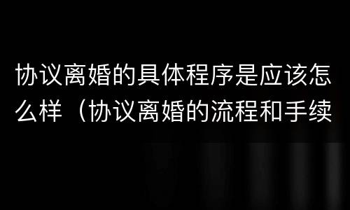 协议离婚的具体程序是应该怎么样（协议离婚的流程和手续办理）