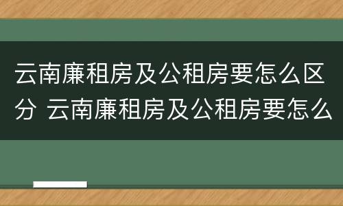 云南廉租房及公租房要怎么区分 云南廉租房及公租房要怎么区分呢