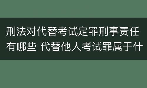 刑法对代替考试定罪刑事责任有哪些 代替他人考试罪属于什么类犯罪