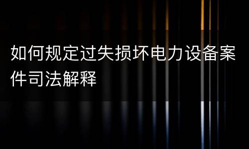 如何规定过失损坏电力设备案件司法解释