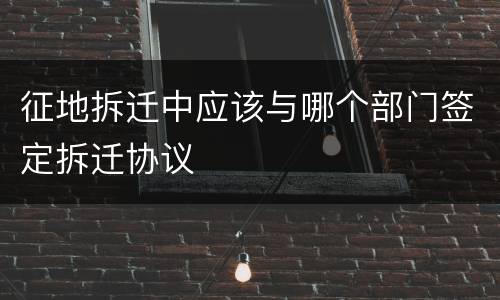 征地拆迁中应该与哪个部门签定拆迁协议