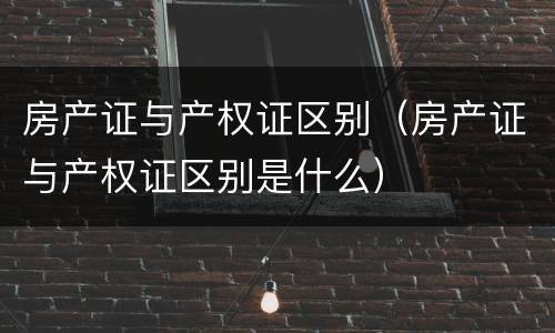 房产证与产权证区别（房产证与产权证区别是什么）