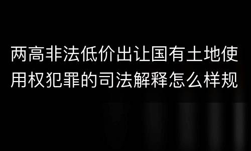 两高非法低价出让国有土地使用权犯罪的司法解释怎么样规定的