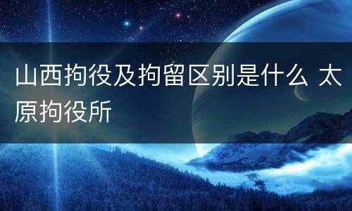 山西拘役及拘留区别是什么 太原拘役所