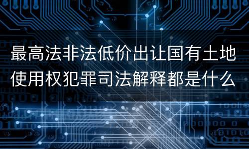 最高法非法低价出让国有土地使用权犯罪司法解释都是什么