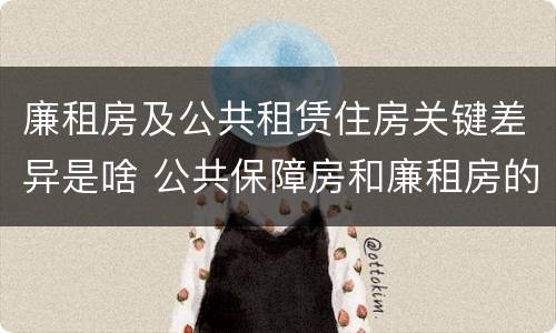 廉租房及公共租赁住房关键差异是啥 公共保障房和廉租房的区别