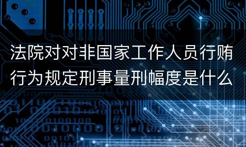 法院对对非国家工作人员行贿行为规定刑事量刑幅度是什么样