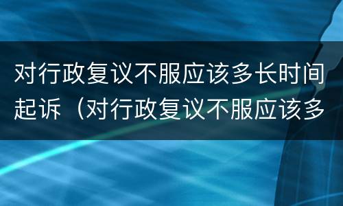对行政复议不服应该多长时间起诉（对行政复议不服应该多长时间起诉法院）
