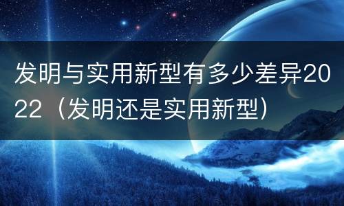 发明与实用新型有多少差异2022（发明还是实用新型）