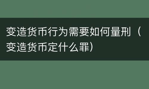 变造货币行为需要如何量刑（变造货币定什么罪）