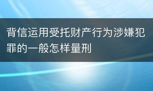 背信运用受托财产行为涉嫌犯罪的一般怎样量刑
