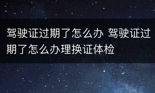 驾驶证过期了怎么办 驾驶证过期了怎么办理换证体检