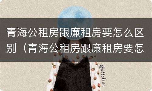 青海公租房跟廉租房要怎么区别（青海公租房跟廉租房要怎么区别呀）