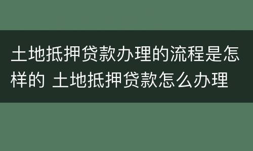 土地抵押贷款办理的流程是怎样的 土地抵押贷款怎么办理