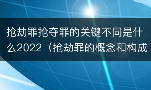 抢劫罪抢夺罪的关键不同是什么2022（抢劫罪的概念和构成要件）
