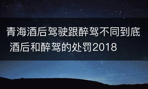 青海酒后驾驶跟醉驾不同到底 酒后和醉驾的处罚2018