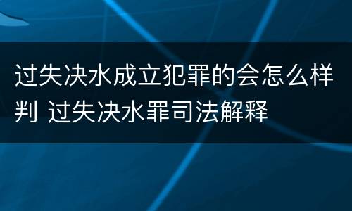 过失决水成立犯罪的会怎么样判 过失决水罪司法解释